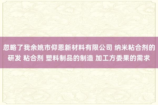 忽略了我余姚市仰恩新材料有限公司 纳米粘合剂的研发 粘合剂 塑料制品的制造 加工方委果的需求